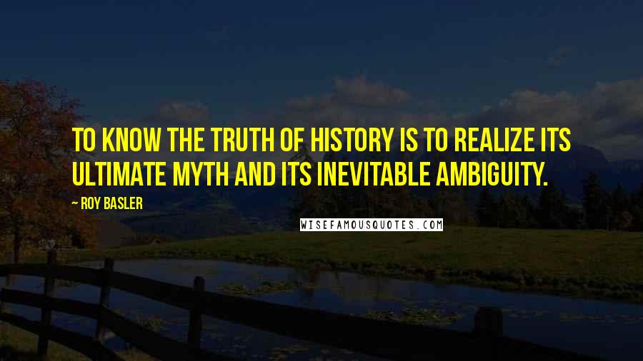 Roy Basler Quotes: To know the truth of history is to realize its ultimate myth and its inevitable ambiguity.