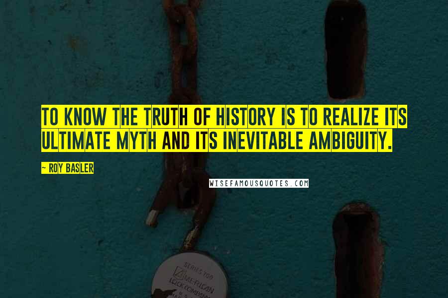 Roy Basler Quotes: To know the truth of history is to realize its ultimate myth and its inevitable ambiguity.