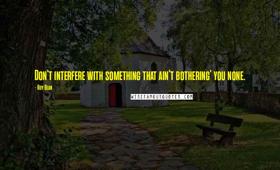 Roy Bean Quotes: Don't interfere with something that ain't bothering' you none.