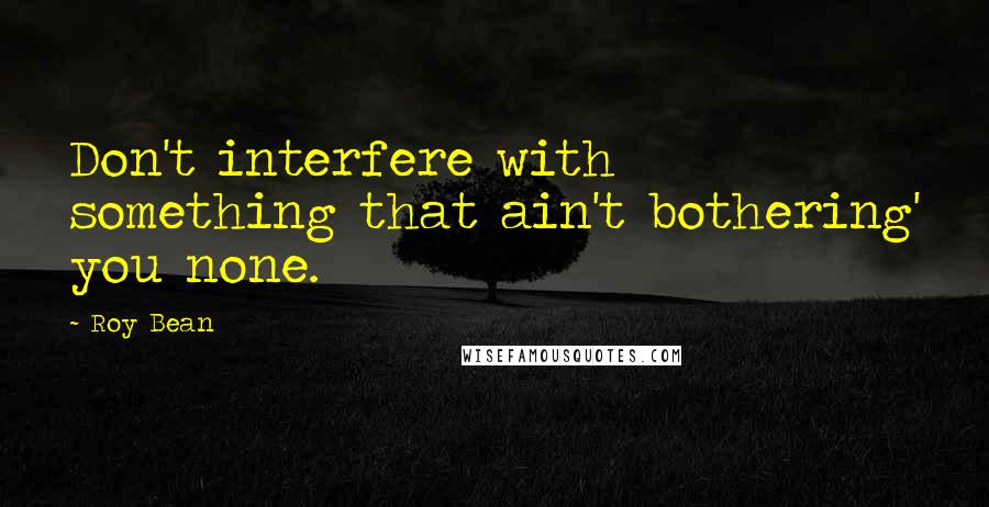 Roy Bean Quotes: Don't interfere with something that ain't bothering' you none.