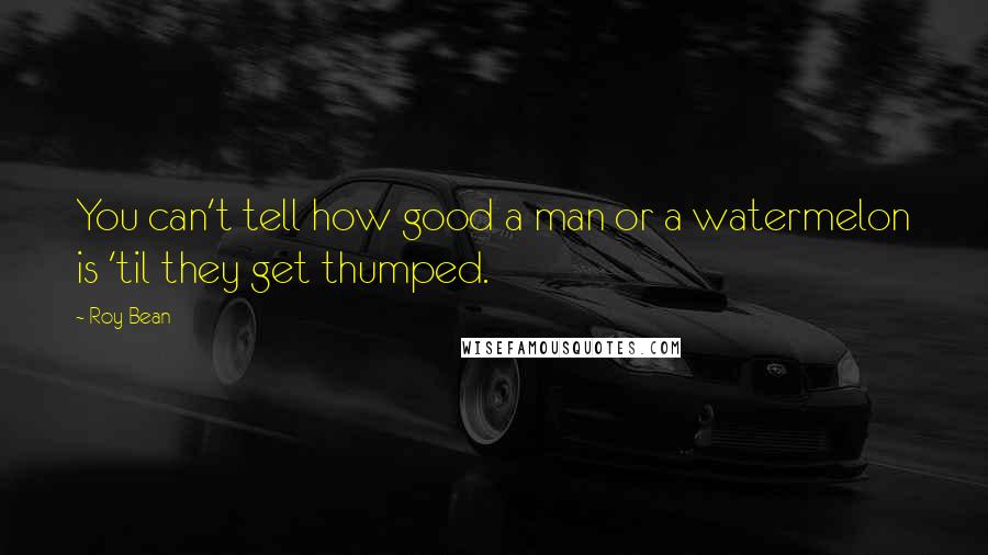 Roy Bean Quotes: You can't tell how good a man or a watermelon is 'til they get thumped.