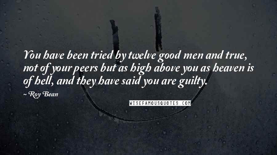 Roy Bean Quotes: You have been tried by twelve good men and true, not of your peers but as high above you as heaven is of hell, and they have said you are guilty.