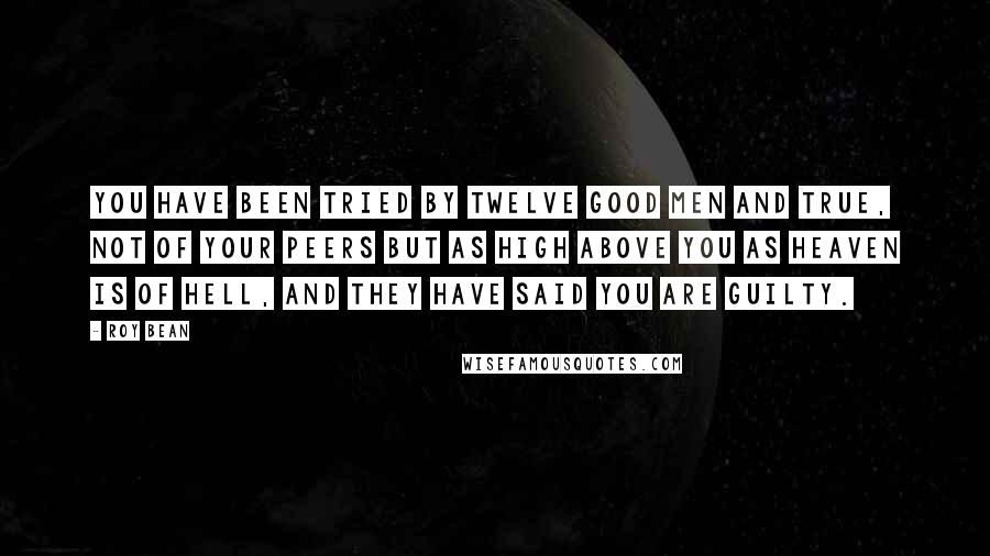 Roy Bean Quotes: You have been tried by twelve good men and true, not of your peers but as high above you as heaven is of hell, and they have said you are guilty.