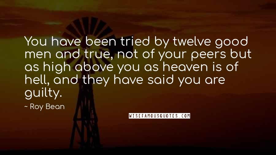 Roy Bean Quotes: You have been tried by twelve good men and true, not of your peers but as high above you as heaven is of hell, and they have said you are guilty.