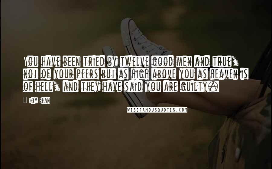 Roy Bean Quotes: You have been tried by twelve good men and true, not of your peers but as high above you as heaven is of hell, and they have said you are guilty.