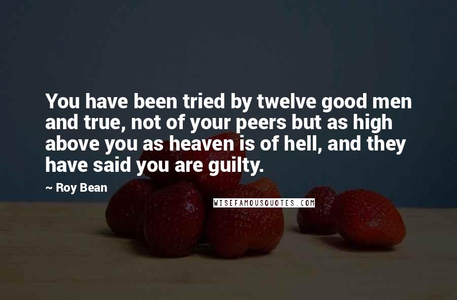 Roy Bean Quotes: You have been tried by twelve good men and true, not of your peers but as high above you as heaven is of hell, and they have said you are guilty.