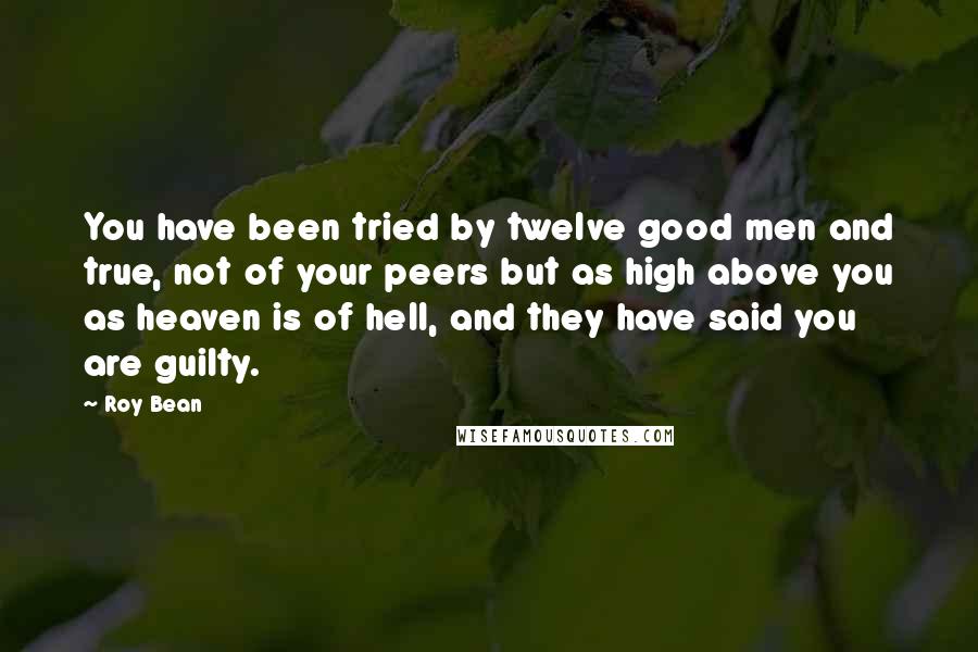 Roy Bean Quotes: You have been tried by twelve good men and true, not of your peers but as high above you as heaven is of hell, and they have said you are guilty.