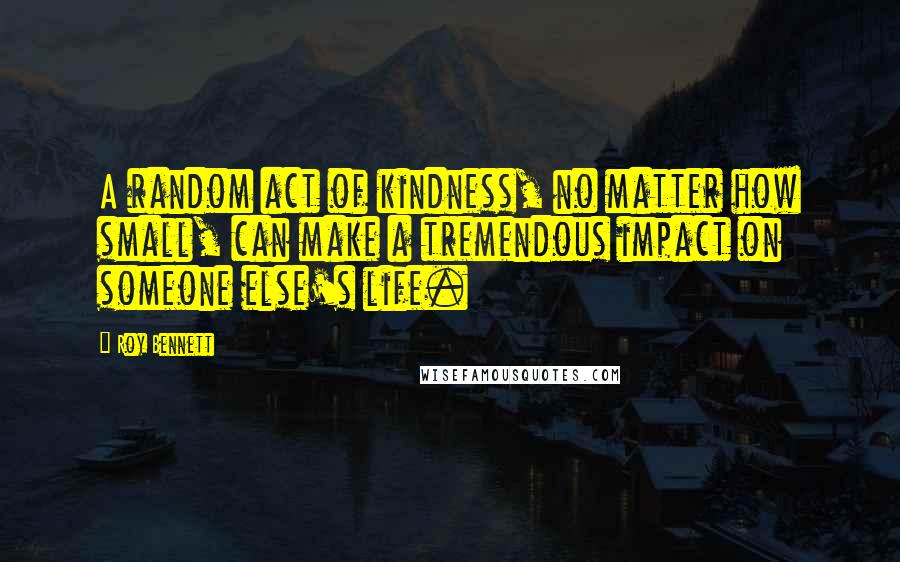 Roy Bennett Quotes: A random act of kindness, no matter how small, can make a tremendous impact on someone else's life.