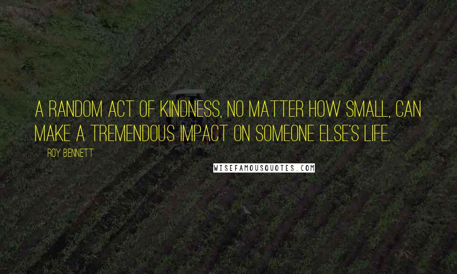 Roy Bennett Quotes: A random act of kindness, no matter how small, can make a tremendous impact on someone else's life.