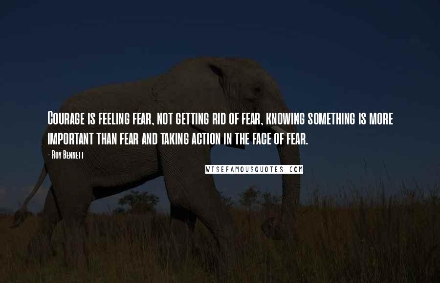 Roy Bennett Quotes: Courage is feeling fear, not getting rid of fear, knowing something is more important than fear and taking action in the face of fear.