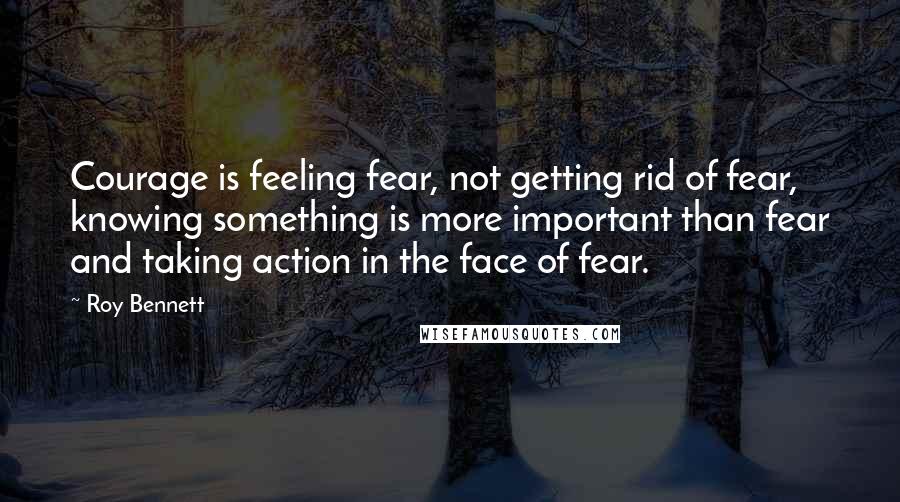 Roy Bennett Quotes: Courage is feeling fear, not getting rid of fear, knowing something is more important than fear and taking action in the face of fear.