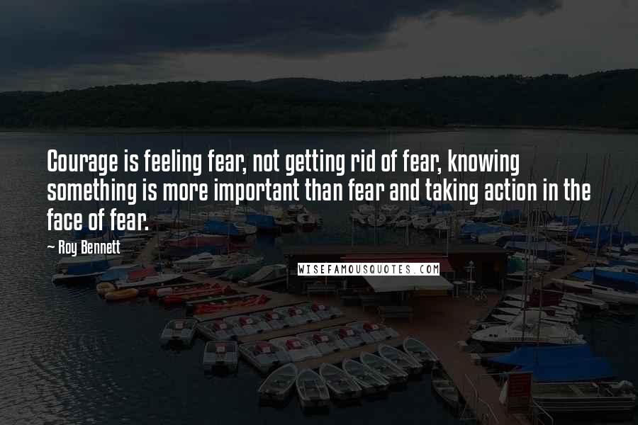 Roy Bennett Quotes: Courage is feeling fear, not getting rid of fear, knowing something is more important than fear and taking action in the face of fear.