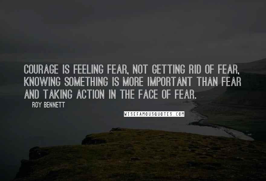 Roy Bennett Quotes: Courage is feeling fear, not getting rid of fear, knowing something is more important than fear and taking action in the face of fear.