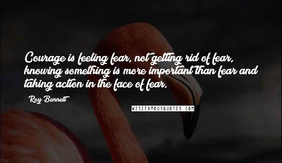 Roy Bennett Quotes: Courage is feeling fear, not getting rid of fear, knowing something is more important than fear and taking action in the face of fear.