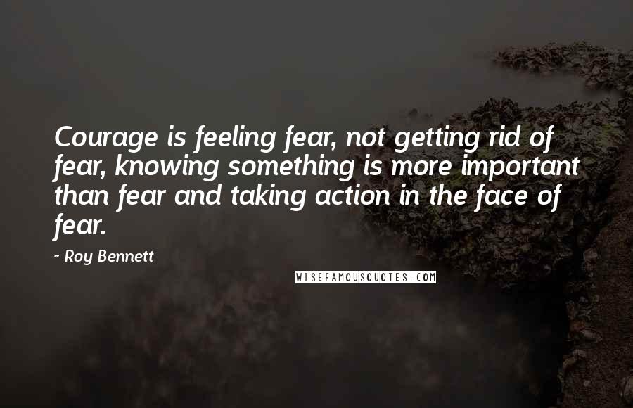 Roy Bennett Quotes: Courage is feeling fear, not getting rid of fear, knowing something is more important than fear and taking action in the face of fear.