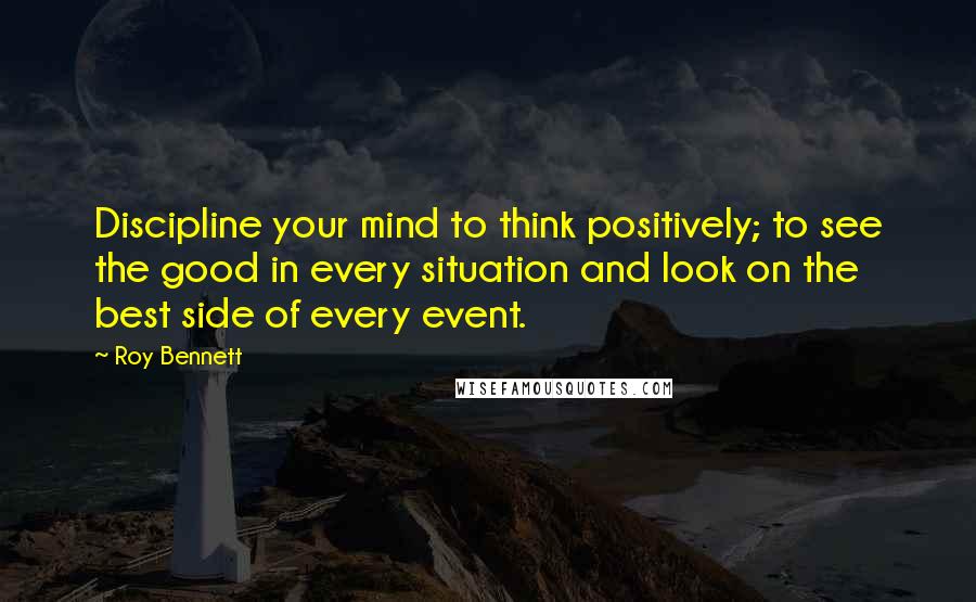 Roy Bennett Quotes: Discipline your mind to think positively; to see the good in every situation and look on the best side of every event.