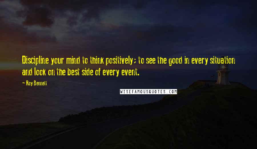 Roy Bennett Quotes: Discipline your mind to think positively; to see the good in every situation and look on the best side of every event.