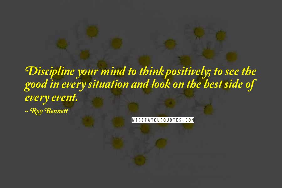 Roy Bennett Quotes: Discipline your mind to think positively; to see the good in every situation and look on the best side of every event.