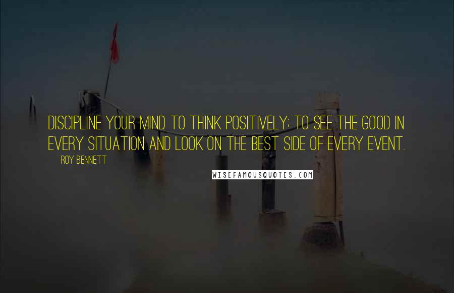 Roy Bennett Quotes: Discipline your mind to think positively; to see the good in every situation and look on the best side of every event.