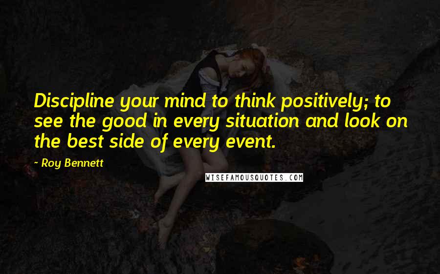 Roy Bennett Quotes: Discipline your mind to think positively; to see the good in every situation and look on the best side of every event.