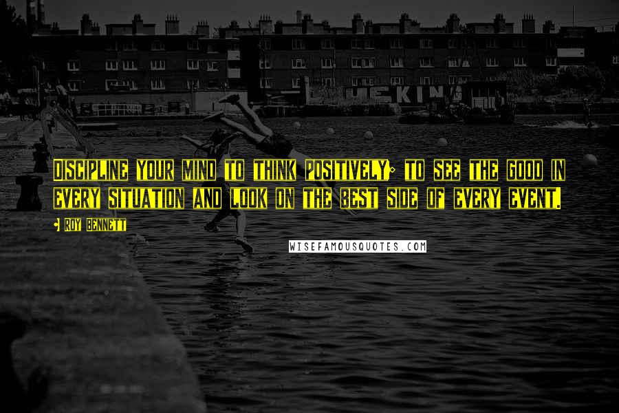 Roy Bennett Quotes: Discipline your mind to think positively; to see the good in every situation and look on the best side of every event.