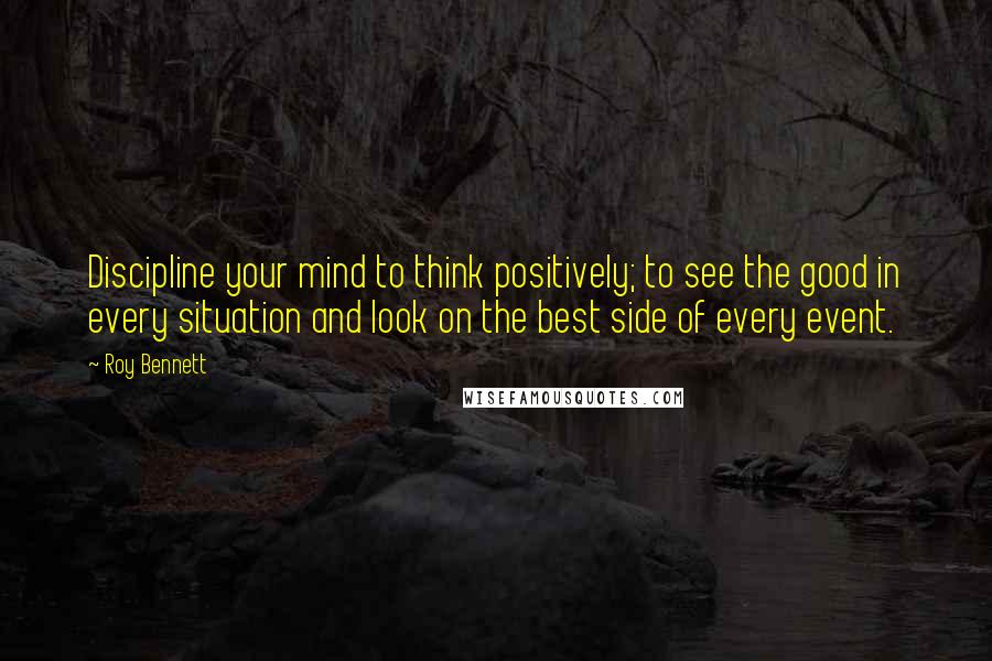 Roy Bennett Quotes: Discipline your mind to think positively; to see the good in every situation and look on the best side of every event.