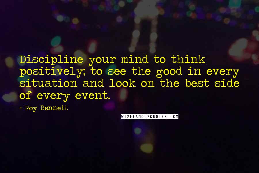 Roy Bennett Quotes: Discipline your mind to think positively; to see the good in every situation and look on the best side of every event.