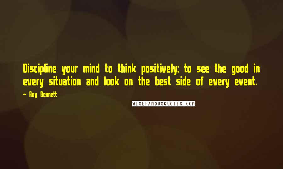 Roy Bennett Quotes: Discipline your mind to think positively; to see the good in every situation and look on the best side of every event.