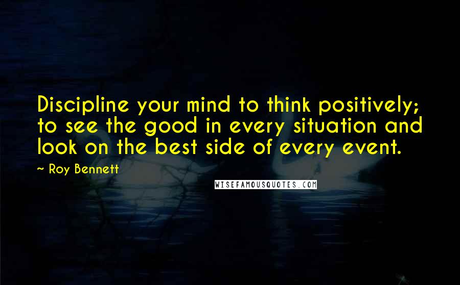 Roy Bennett Quotes: Discipline your mind to think positively; to see the good in every situation and look on the best side of every event.