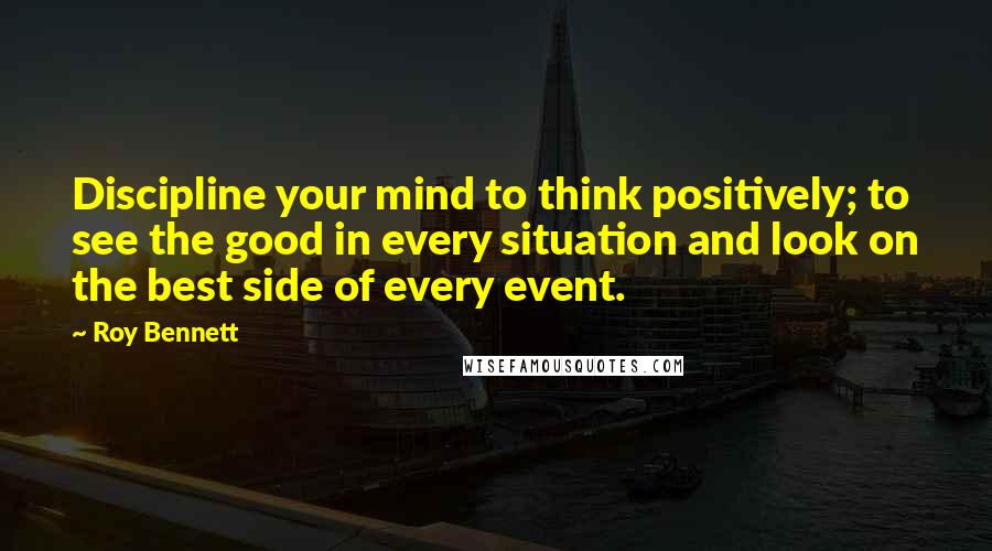 Roy Bennett Quotes: Discipline your mind to think positively; to see the good in every situation and look on the best side of every event.