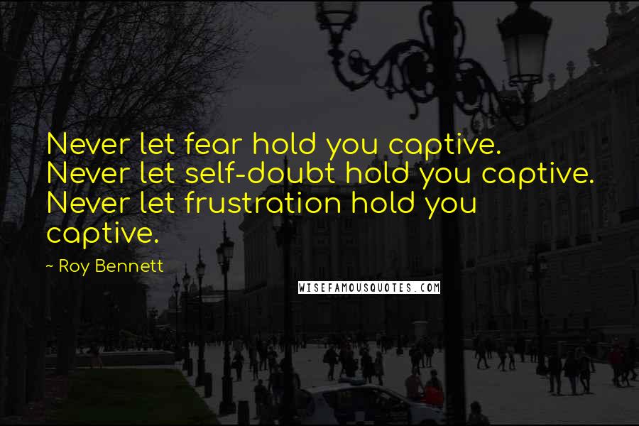 Roy Bennett Quotes: Never let fear hold you captive. Never let self-doubt hold you captive. Never let frustration hold you captive.