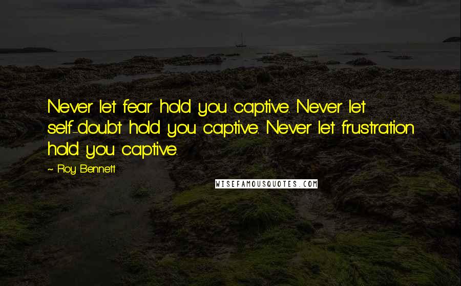 Roy Bennett Quotes: Never let fear hold you captive. Never let self-doubt hold you captive. Never let frustration hold you captive.