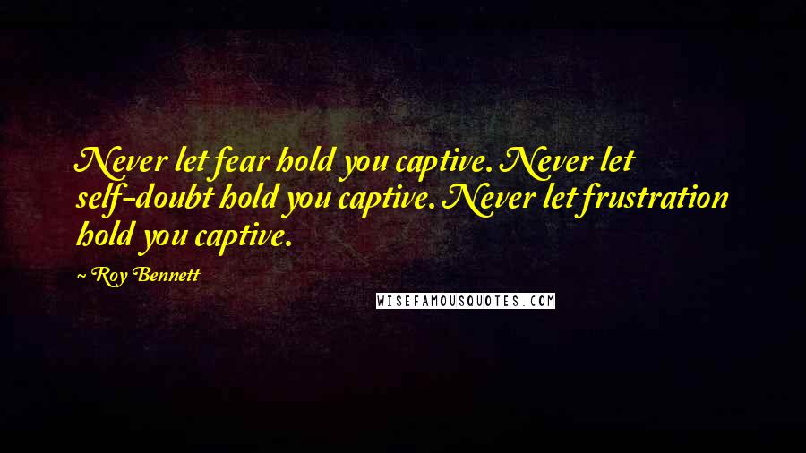 Roy Bennett Quotes: Never let fear hold you captive. Never let self-doubt hold you captive. Never let frustration hold you captive.