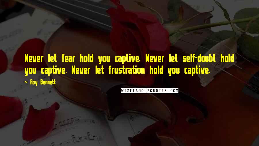 Roy Bennett Quotes: Never let fear hold you captive. Never let self-doubt hold you captive. Never let frustration hold you captive.