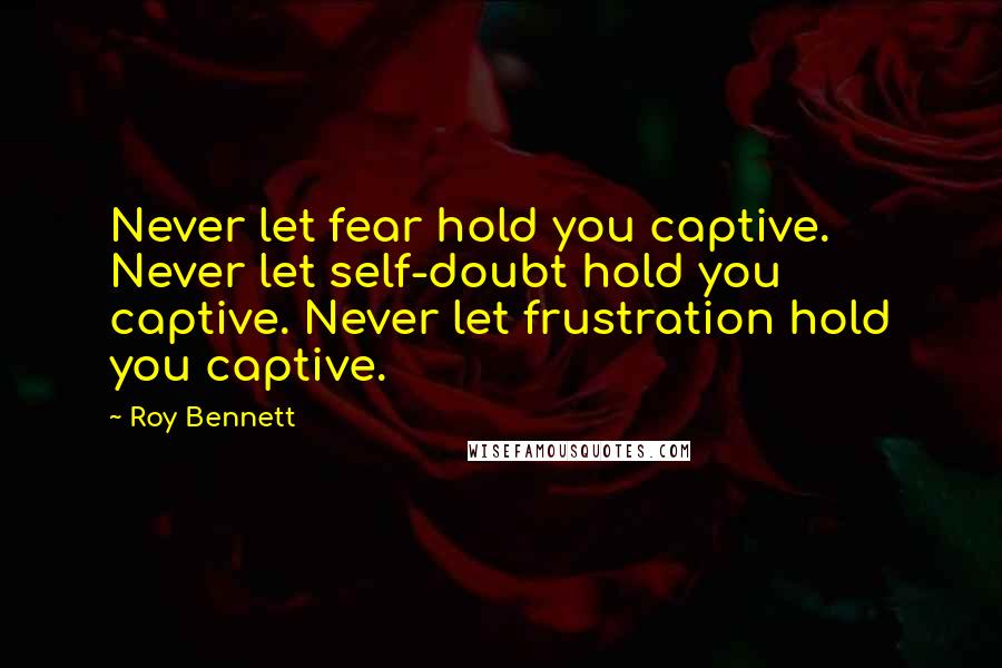 Roy Bennett Quotes: Never let fear hold you captive. Never let self-doubt hold you captive. Never let frustration hold you captive.