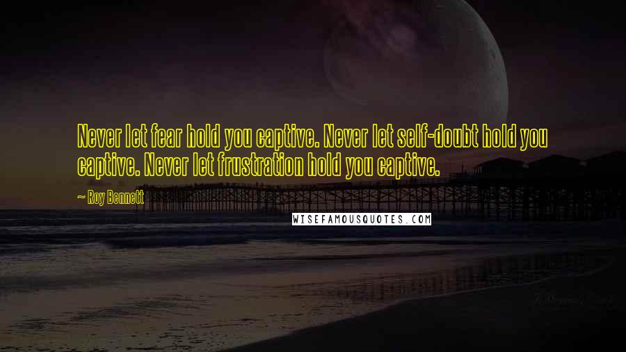 Roy Bennett Quotes: Never let fear hold you captive. Never let self-doubt hold you captive. Never let frustration hold you captive.