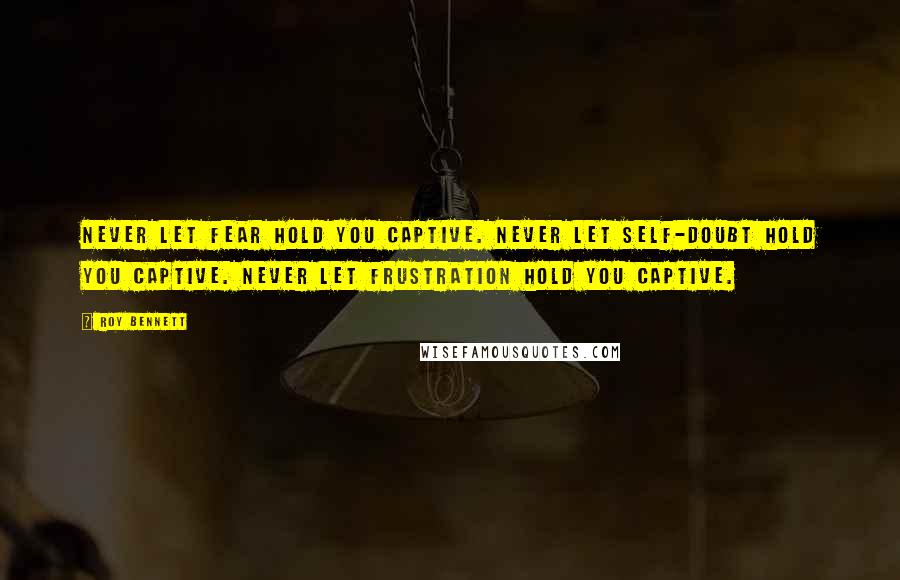 Roy Bennett Quotes: Never let fear hold you captive. Never let self-doubt hold you captive. Never let frustration hold you captive.