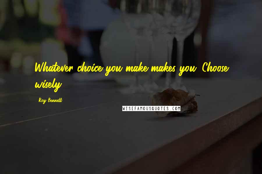 Roy Bennett Quotes: Whatever choice you make makes you. Choose wisely.