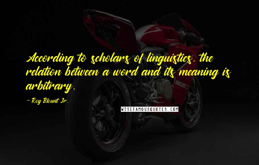 Roy Blount Jr. Quotes: According to scholars of linguistics, the relation between a word and its meaning is arbitrary.