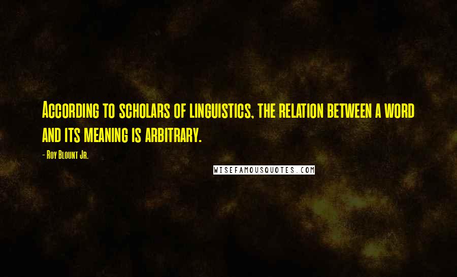 Roy Blount Jr. Quotes: According to scholars of linguistics, the relation between a word and its meaning is arbitrary.