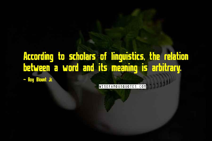 Roy Blount Jr. Quotes: According to scholars of linguistics, the relation between a word and its meaning is arbitrary.