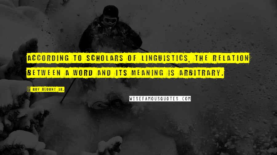 Roy Blount Jr. Quotes: According to scholars of linguistics, the relation between a word and its meaning is arbitrary.