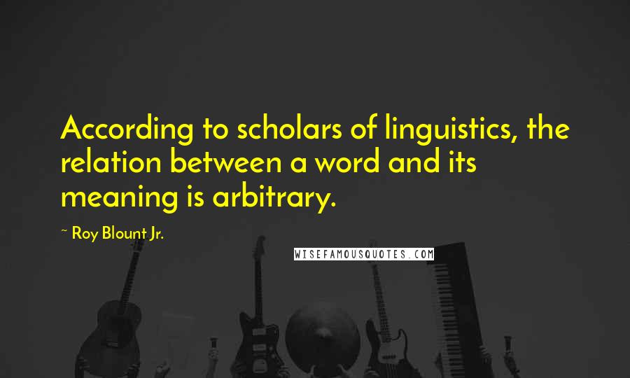 Roy Blount Jr. Quotes: According to scholars of linguistics, the relation between a word and its meaning is arbitrary.