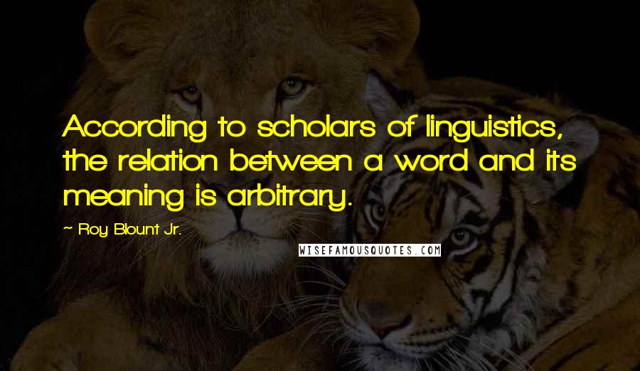 Roy Blount Jr. Quotes: According to scholars of linguistics, the relation between a word and its meaning is arbitrary.