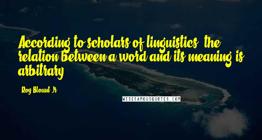 Roy Blount Jr. Quotes: According to scholars of linguistics, the relation between a word and its meaning is arbitrary.