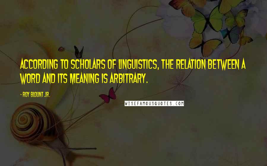 Roy Blount Jr. Quotes: According to scholars of linguistics, the relation between a word and its meaning is arbitrary.