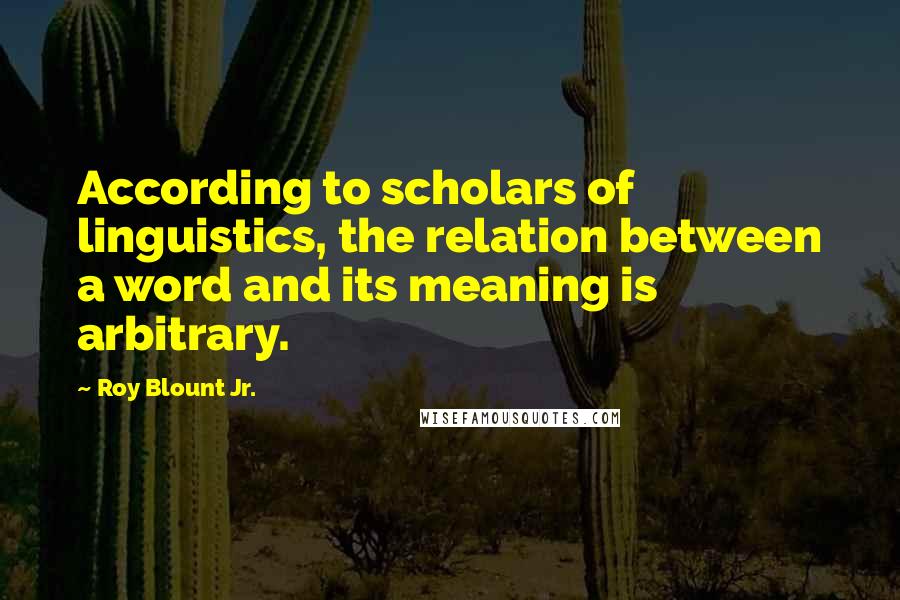 Roy Blount Jr. Quotes: According to scholars of linguistics, the relation between a word and its meaning is arbitrary.