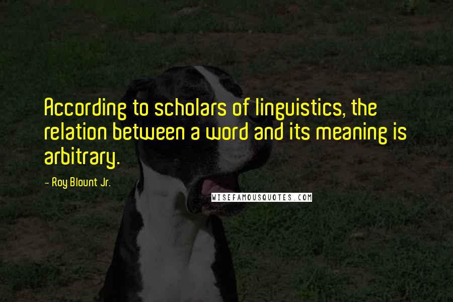 Roy Blount Jr. Quotes: According to scholars of linguistics, the relation between a word and its meaning is arbitrary.