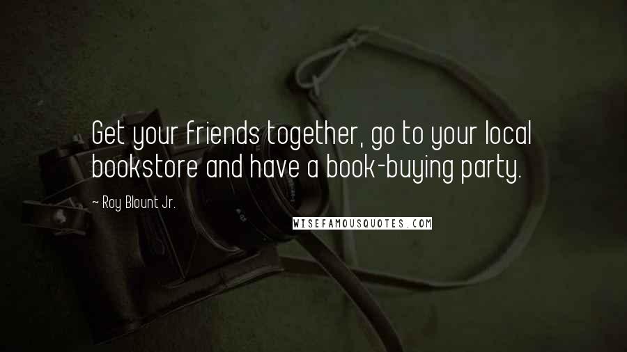 Roy Blount Jr. Quotes: Get your friends together, go to your local bookstore and have a book-buying party.