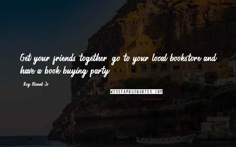Roy Blount Jr. Quotes: Get your friends together, go to your local bookstore and have a book-buying party.